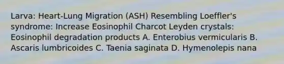 Larva: Heart-Lung Migration (ASH) Resembling Loeffler's syndrome: Increase Eosinophil Charcot Leyden crystals: Eosinophil degradation products A. Enterobius vermicularis B. Ascaris lumbricoides C. Taenia saginata D. Hymenolepis nana