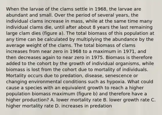 When the larvae of the clams settle in 1968, the larvae are abundant and small. Over the period of several years, the individual clams increase in mass, while at the same time many individual clams die, until after about 8 years the last remaining large clam dies (figure a). The total biomass of this population at any time can be calculated by multiplying the abundance by the average weight of the clams. The total biomass of clams increases from near zero in 1968 to a maximum in 1971, and then decreases again to near zero in 1975. Biomass is therefore added to the cohort by the growth of individual organisms, while biomass is lost from the cohort due to mortality of individuals. Mortality occurs due to predation, disease, senescence or changing environmental conditions such as hypoxia. What could cause a species with an equivalent growth to reach a higher population biomass maximum (figure b) and therefore have a higher production? A. lower mortality rate B. lower growth rate C. higher mortality rate D. increases in predation