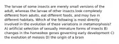 The larvae of some insects are merely small versions of the adult, whereas the larvae of other insects look completely different from adults, eat different foods, and may live in different habitats. Which of the following is most directly involved in the evolution of these variations in metamorphosis? A) artificial selection of sexually immature forms of insects B) changes in the homeobox genes governing early development C) the evolution of meiosis D) the origin of a brain