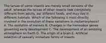 The larvae of some insects are merely small versions of the adult, whereas the larvae of other insects look completely different from adults, eat different foods, and may live in different habitats. Which of the following is most directly involved in the evolution of these variations in metamorphosis? A. The evolution of meiosis B. Changes in the homeobox genes governing early development C. The development of an oxidizing atmosphere on Earth D. The origin of a brain E. Artificial selection of sexually immature forms of insects