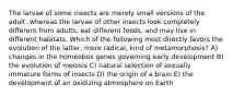 The larvae of some insects are merely small versions of the adult, whereas the larvae of other insects look completely different from adults, eat different foods, and may live in different habitats. Which of the following most directly favors the evolution of the latter, more radical, kind of metamorphosis? A) changes in the homeobox genes governing early development B) the evolution of meiosis C) natural selection of sexually immature forms of insects D) the origin of a brain E) the development of an oxidizing atmosphere on Earth