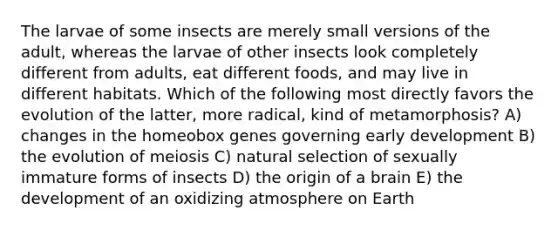 The larvae of some insects are merely small versions of the adult, whereas the larvae of other insects look completely different from adults, eat different foods, and may live in different habitats. Which of the following most directly favors the evolution of the latter, more radical, kind of metamorphosis? A) changes in the homeobox genes governing early development B) the evolution of meiosis C) natural selection of sexually immature forms of insects D) the origin of a brain E) the development of an oxidizing atmosphere on Earth