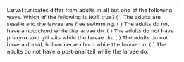 Larval tunicates differ from adults in all but one of the following ways. Which of the following is NOT true? ( ) The adults are sessile and the larvae are free swimming. ( ) The adults do not have a notochord while the larvae do. ( ) The adults do not have pharynx and gill slits while the larvae do. ( ) The adults do not have a dorsal, hollow nerve chord while the larvae do. ( ) The adults do not have a post-anal tail while the larvae do.