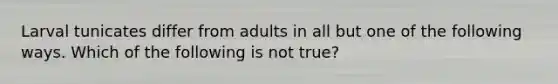 Larval tunicates differ from adults in all but one of the following ways. Which of the following is not true?