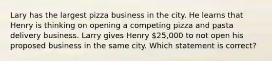 Lary has the largest pizza business in the city. He learns that Henry is thinking on opening a competing pizza and pasta delivery business. Larry gives Henry 25,000 to not open his proposed business in the same city. Which statement is correct?