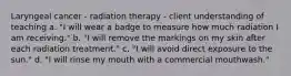 Laryngeal cancer - radiation therapy - client understanding of teaching a. "I will wear a badge to measure how much radiation I am receiving." b. "I will remove the markings on my skin after each radiation treatment." c. "I will avoid direct exposure to the sun." d. "I will rinse my mouth with a commercial mouthwash."