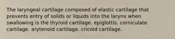 The laryngeal cartilage composed of elastic cartilage that prevents entry of solids or liquids into the larynx when swallowing is the thyroid cartilage. epiglottis. corniculate cartilage. arytenoid cartilage. cricoid cartilage.