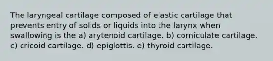 The laryngeal cartilage composed of elastic cartilage that prevents entry of solids or liquids into the larynx when swallowing is the a) arytenoid cartilage. b) corniculate cartilage. c) cricoid cartilage. d) epiglottis. e) thyroid cartilage.