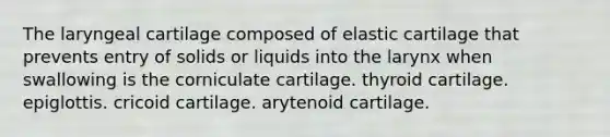 The laryngeal cartilage composed of elastic cartilage that prevents entry of solids or liquids into the larynx when swallowing is the corniculate cartilage. thyroid cartilage. epiglottis. cricoid cartilage. arytenoid cartilage.