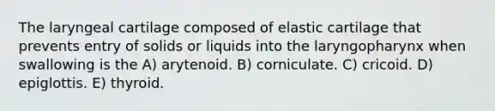 The laryngeal cartilage composed of elastic cartilage that prevents entry of solids or liquids into the laryngopharynx when swallowing is the A) arytenoid. B) corniculate. C) cricoid. D) epiglottis. E) thyroid.