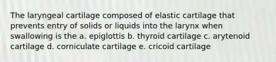 The laryngeal cartilage composed of elastic cartilage that prevents entry of solids or liquids into the larynx when swallowing is the a. epiglottis b. thyroid cartilage c. arytenoid cartilage d. corniculate cartilage e. cricoid cartilage