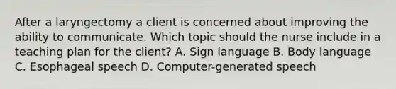 After a laryngectomy a client is concerned about improving the ability to communicate. Which topic should the nurse include in a teaching plan for the client? A. Sign language B. Body language C. Esophageal speech D. Computer-generated speech