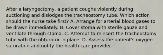 After a laryngectomy, a patient coughs violently during suctioning and dislodges the tracheostomy tube. Which action should the nurse take first? A. Arrange for arterial blood gases to be drawn immediately. B. Cover stoma with sterile gauze and ventilate through stoma. C. Attempt to reinsert the tracheostomy tube with the obturator in place. D. Assess the patient's oxygen saturation and notify the health care provider.