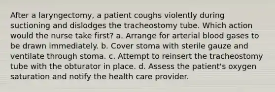 After a laryngectomy, a patient coughs violently during suctioning and dislodges the tracheostomy tube. Which action would the nurse take first? a. Arrange for arterial blood gases to be drawn immediately. b. Cover stoma with sterile gauze and ventilate through stoma. c. Attempt to reinsert the tracheostomy tube with the obturator in place. d. Assess the patient's oxygen saturation and notify the health care provider.