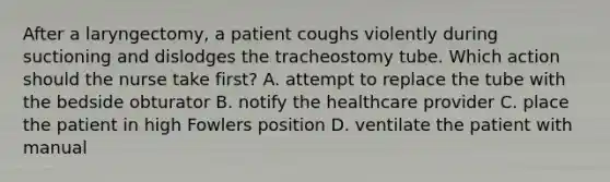 After a laryngectomy, a patient coughs violently during suctioning and dislodges the tracheostomy tube. Which action should the nurse take first? A. attempt to replace the tube with the bedside obturator B. notify the healthcare provider C. place the patient in high Fowlers position D. ventilate the patient with manual