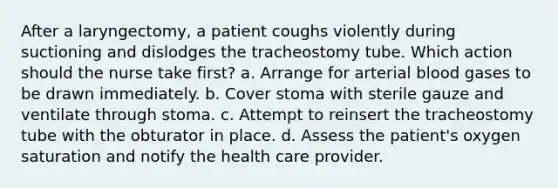 After a laryngectomy, a patient coughs violently during suctioning and dislodges the tracheostomy tube. Which action should the nurse take first? a. Arrange for arterial blood gases to be drawn immediately. b. Cover stoma with sterile gauze and ventilate through stoma. c. Attempt to reinsert the tracheostomy tube with the obturator in place. d. Assess the patient's oxygen saturation and notify the health care provider.