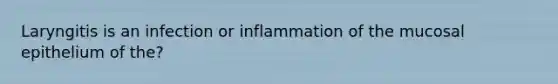 Laryngitis is an infection or inflammation of the mucosal epithelium of the?