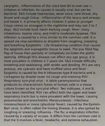 Laryngitis - Inflammation of the voice bod d/t to over use =, irritation or infection. Its causes is usually viral, but can be bacterial. S&S include hoarseness, weak voice, sore throat, dry throat and cough Croup - Inflammation of the larynx and airways just below it. It primarily affects children 5 years or younger. Croup comes on strongest in the nighttime and may last 3 to 7 days. S&S include loud, harsh barking cough, fever, noisy inhalations, hoarse voice, and mild to moderate dyspnea. This infection is caused by a virus similar to the common cold. It is spread via resp secretions or droplets from coughing, sneezing and breathing Epiglottitis - Life threatening condition that causes the epiglottis and supraglottic tissue to swell. The pus filled flap flap of tissue then partially or completely occludes the glottic opening. Although this disease can affect any age group, it is most prevalent in children 2-7 years old. S&S include difficulty breathing and swallowing, with stridor and drooling. Pt's are very anxious, are cyanotic and have muffled voice and fever - Epiglottis is caused by the H influenzas type B bacteria and is contagious by droplet route via cough and sneezing RSV - Respiratory syncytial virus - A labile paramyxovirus that produces its characteristic fusion of human cells in a tissue culture known as the syncytial effect. Two subtypes, A and B, have been identified. RSV can affect both the upper and lower respiratory tracts but is more prevalent with the lower, causing pneumonias and bronchiolitis. Mononucleosis - Infectious mononucleosis or mono (glandular fever), caused by the Epstein-Barr virus, is often called the kissing disease. It is also spread by coughing or sneezing. Influenza - The flu; a respiratory infection caused by a variety of viruses. It differs from the common cold in that the it involves a fever, headache, and extreme exhaustion.