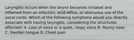 Laryngitis occurs when the larynx becomes irritated and inflamed from an infection, acid reflux, or strenuous use of the vocal cords. Which of the following symptoms would you directly associate with having laryngitis, considering the structures affected? A. Loss of voice or a quiet, raspy voice B. Runny nose C. Swollen tongue D. Chest pain