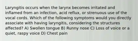 Laryngitis occurs when the larynx becomes irritated and inflamed from an infection, acid reflux, or strenuous use of the vocal cords. Which of the following symptoms would you directly associate with having laryngitis, considering the structures affected? A) Swollen tongue B) Runny nose C) Loss of voice or a quiet, raspy voice D) Chest pain