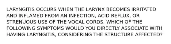 LARYNGITIS OCCURS WHEN THE LARYNX BECOMES IRRITATED AND INFLAMED FROM AN INFECTION, ACID REFLUX, OR STRENUOUS USE OF THE VOCAL CORDS. WHICH OF THE FOLLOWING SYMPTOMS WOULD YOU DIRECTLY ASSOCIATE WITH HAVING LARYNGITIS, CONSIDERING THE STRUCTURE AFFECTED?