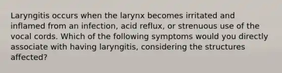 Laryngitis occurs when the larynx becomes irritated and inflamed from an infection, acid reflux, or strenuous use of the vocal cords. Which of the following symptoms would you directly associate with having laryngitis, considering the structures affected?