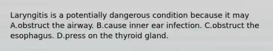 Laryngitis is a potentially dangerous condition because it may A.obstruct the airway. B.cause inner ear infection. C.obstruct the esophagus. D.press on the thyroid gland.