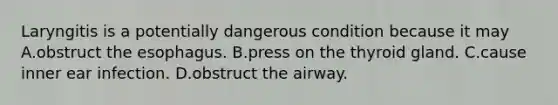 Laryngitis is a potentially dangerous condition because it may A.obstruct the esophagus. B.press on the thyroid gland. C.cause inner ear infection. D.obstruct the airway.