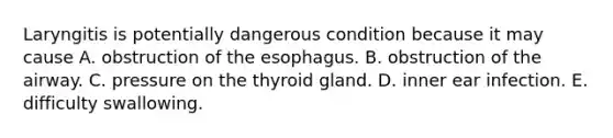 Laryngitis is potentially dangerous condition because it may cause A. obstruction of the esophagus. B. obstruction of the airway. C. pressure on the thyroid gland. D. inner ear infection. E. difficulty swallowing.