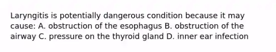 Laryngitis is potentially dangerous condition because it may cause: A. obstruction of the esophagus B. obstruction of the airway C. pressure on the thyroid gland D. inner ear infection