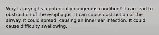 Why is laryngitis a potentially dangerous condition? It can lead to obstruction of the esophagus. It can cause obstruction of the airway. It could spread, causing an inner ear infection. It could cause difficulty swallowing.