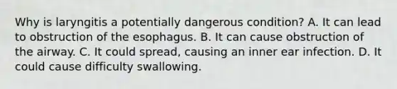 Why is laryngitis a potentially dangerous condition? A. It can lead to obstruction of the esophagus. B. It can cause obstruction of the airway. C. It could spread, causing an inner ear infection. D. It could cause difficulty swallowing.