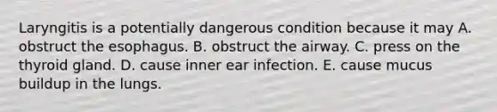 Laryngitis is a potentially dangerous condition because it may A. obstruct <a href='https://www.questionai.com/knowledge/kSjVhaa9qF-the-esophagus' class='anchor-knowledge'>the esophagus</a>. B. obstruct the airway. C. press on the thyroid gland. D. cause inner ear infection. E. cause mucus buildup in the lungs.