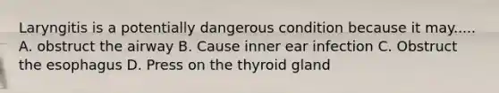 Laryngitis is a potentially dangerous condition because it may..... A. obstruct the airway B. Cause inner ear infection C. Obstruct the esophagus D. Press on the thyroid gland