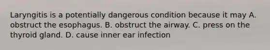 Laryngitis is a potentially dangerous condition because it may A. obstruct the esophagus. B. obstruct the airway. C. press on the thyroid gland. D. cause inner ear infection