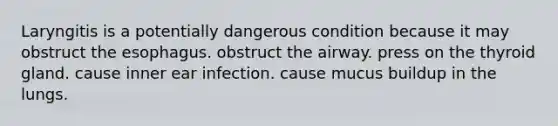 Laryngitis is a potentially dangerous condition because it may obstruct the esophagus. obstruct the airway. press on the thyroid gland. cause inner ear infection. cause mucus buildup in the lungs.