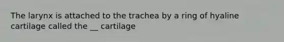 The larynx is attached to the trachea by a ring of hyaline cartilage called the __ cartilage