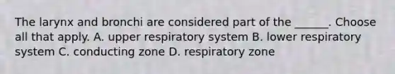 The larynx and bronchi are considered part of the ______. Choose all that apply. A. upper respiratory system B. lower respiratory system C. conducting zone D. respiratory zone