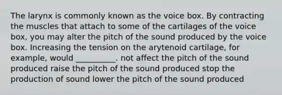 The larynx is commonly known as the voice box. By contracting the muscles that attach to some of the cartilages of the voice box, you may alter the pitch of the sound produced by the voice box. Increasing the tension on the arytenoid cartilage, for example, would __________. not affect the pitch of the sound produced raise the pitch of the sound produced stop the production of sound lower the pitch of the sound produced