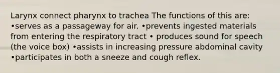 Larynx connect pharynx to trachea The functions of this are: •serves as a passageway for air. •prevents ingested materials from entering the respiratory tract • produces sound for speech (the voice box) •assists in increasing pressure abdominal cavity •participates in both a sneeze and cough reflex.