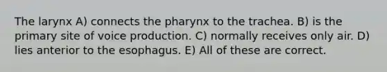 The larynx A) connects <a href='https://www.questionai.com/knowledge/ktW97n6hGJ-the-pharynx' class='anchor-knowledge'>the pharynx</a> to the trachea. B) is the primary site of voice production. C) normally receives only air. D) lies anterior to <a href='https://www.questionai.com/knowledge/kSjVhaa9qF-the-esophagus' class='anchor-knowledge'>the esophagus</a>. E) All of these are correct.