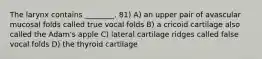 The larynx contains ________. 81) A) an upper pair of avascular mucosal folds called true vocal folds B) a cricoid cartilage also called the Adam's apple C) lateral cartilage ridges called false vocal folds D) the thyroid cartilage