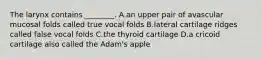 The larynx contains ________. A.an upper pair of avascular mucosal folds called true vocal folds B.lateral cartilage ridges called false vocal folds C.the thyroid cartilage D.a cricoid cartilage also called the Adam's apple