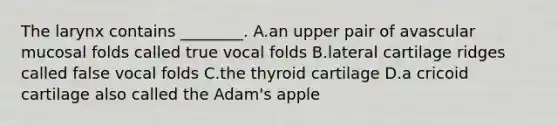 The larynx contains ________. A.an upper pair of avascular mucosal folds called true vocal folds B.lateral cartilage ridges called false vocal folds C.the thyroid cartilage D.a cricoid cartilage also called the Adam's apple