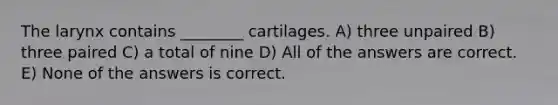 The larynx contains ________ cartilages. A) three unpaired B) three paired C) a total of nine D) All of the answers are correct. E) None of the answers is correct.