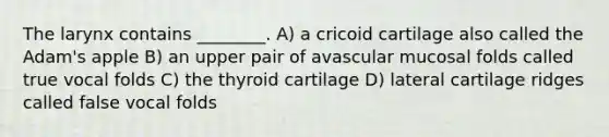 The larynx contains ________. A) a cricoid cartilage also called the Adam's apple B) an upper pair of avascular mucosal folds called true vocal folds C) the thyroid cartilage D) lateral cartilage ridges called false vocal folds