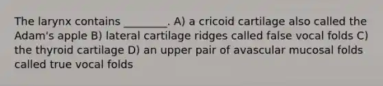 The larynx contains ________. A) a cricoid cartilage also called the Adam's apple B) lateral cartilage ridges called false vocal folds C) the thyroid cartilage D) an upper pair of avascular mucosal folds called true vocal folds