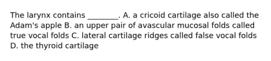 The larynx contains ________. A. a cricoid cartilage also called the Adam's apple B. an upper pair of avascular mucosal folds called true vocal folds C. lateral cartilage ridges called false vocal folds D. the thyroid cartilage