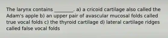 The larynx contains ________. a) a cricoid cartilage also called the Adam's apple b) an upper pair of avascular mucosal folds called true vocal folds c) the thyroid cartilage d) lateral cartilage ridges called false vocal folds