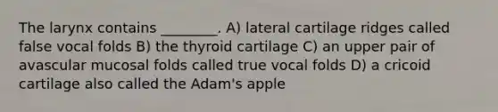 The larynx contains ________. A) lateral cartilage ridges called false vocal folds B) the thyroid cartilage C) an upper pair of avascular mucosal folds called true vocal folds D) a cricoid cartilage also called the Adam's apple